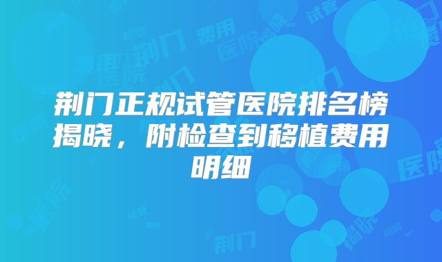 荆门正规试管医院排名榜揭晓，附检查到移植费用明细