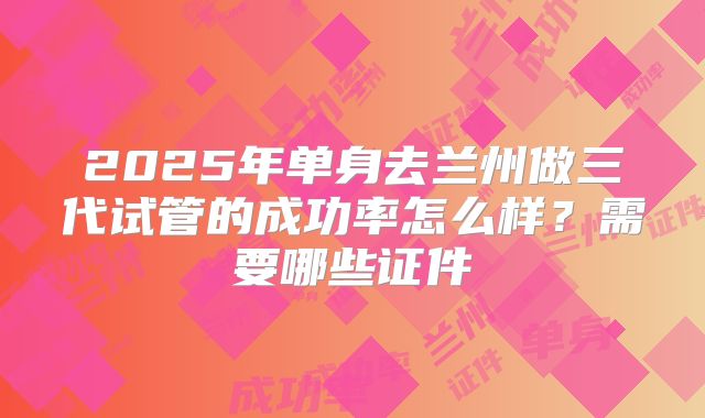 2025年单身去兰州做三代试管的成功率怎么样？需要哪些证件