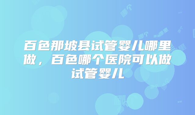 百色那坡县试管婴儿哪里做,百色哪个医院可以做试管婴儿