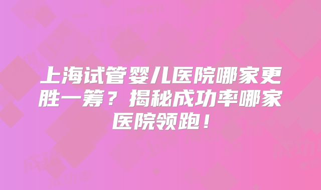 上海试管婴儿医院哪家更胜一筹？揭秘成功率哪家医院领跑！