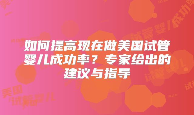 如何提高现在做美国试管婴儿成功率？专家给出的建议与指导