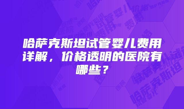 哈萨克斯坦试管婴儿费用详解，价格透明的医院有哪些？