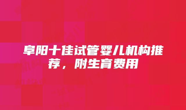 阜阳十佳试管婴儿机构推荐,附生育费用