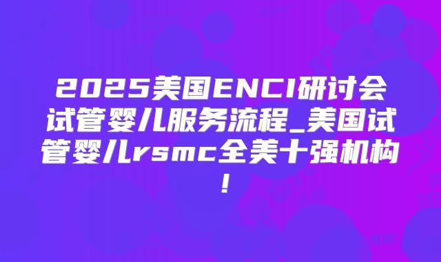 2025美国ENCI研讨会试管婴儿服务流程_美国试管婴儿rsmc全美十强机构！
