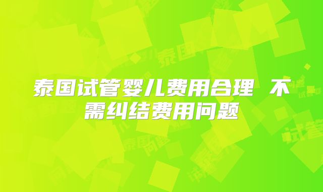 泰国试管婴儿费用合理 不需纠结费用问题