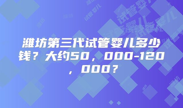 潍坊第三代试管婴儿多少钱？大约50，000-120，000？