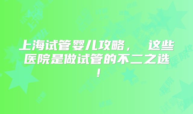 上海试管婴儿攻略， 这些医院是做试管的不二之选！