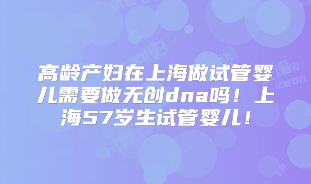 高龄产妇在上海做试管婴儿需要做无创dna吗!上海57岁生试管婴儿!