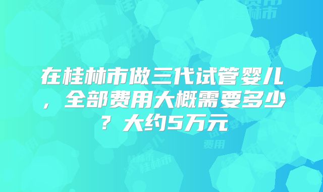 在桂林市做三代试管婴儿，全部费用大概需要多少？大约5万元