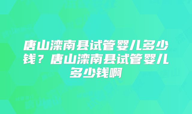 唐山滦南县试管婴儿多少钱？唐山滦南县试管婴儿多少钱啊