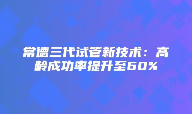 常德三代试管新技术：高龄成功率提升至60%