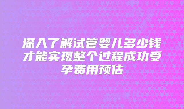 深入了解试管婴儿多少钱才能实现整个过程成功受孕费用预估