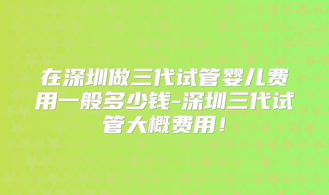 在深圳做三代试管婴儿费用一般多少钱-深圳三代试管大概费用！