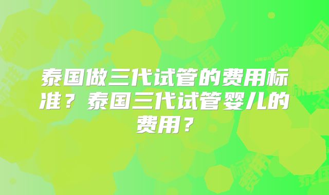 泰国做三代试管的费用标准？泰国三代试管婴儿的费用？