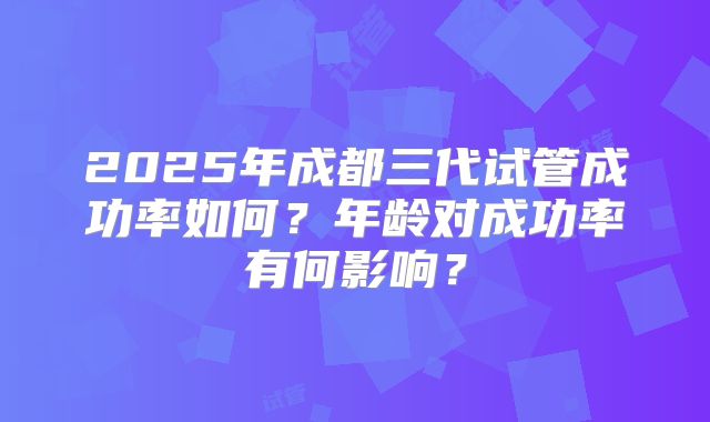 2025年成都三代试管成功率如何？年龄对成功率有何影响？