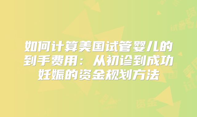 如何计算美国试管婴儿的到手费用：从初诊到成功妊娠的资金规划方法