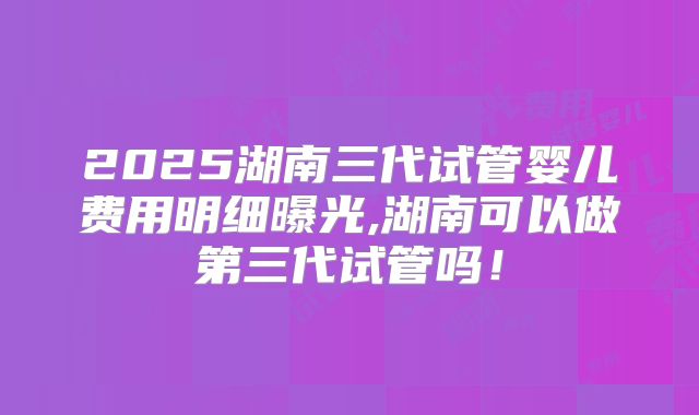 2025湖南三代试管婴儿费用明细曝光,湖南可以做第三代试管吗！