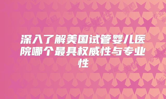 深入了解美国试管婴儿医院哪个最具权威性与专业性