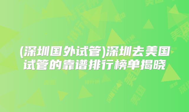 (深圳国外试管)深圳去美国试管的靠谱排行榜单揭晓