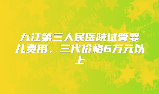 九江第三人民医院试管婴儿费用，三代价格6万元以上