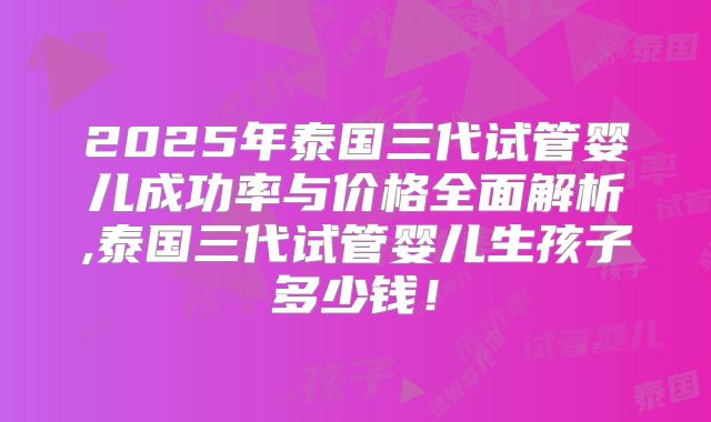2025年泰国三代试管婴儿成功率与价格全面解析,泰国三代试管婴儿生孩子多少钱！