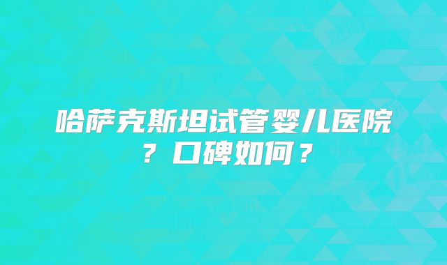哈萨克斯坦试管婴儿医院？口碑如何？