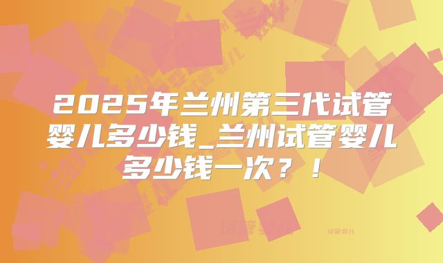 2025年兰州第三代试管婴儿多少钱_兰州试管婴儿多少钱一次？！