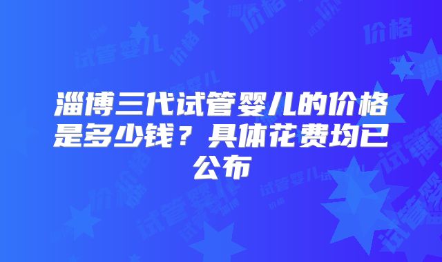 淄博三代试管婴儿的价格是多少钱？具体花费均已公布