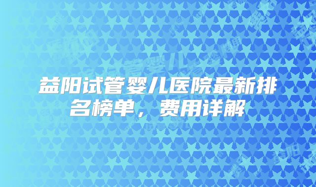 益阳试管婴儿医院最新排名榜单，费用详解