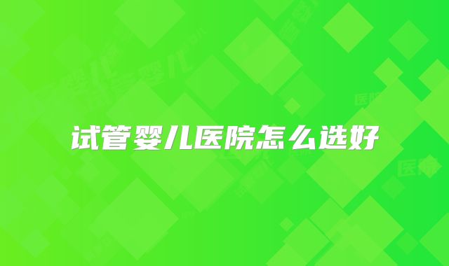 试管婴儿医院怎么选好