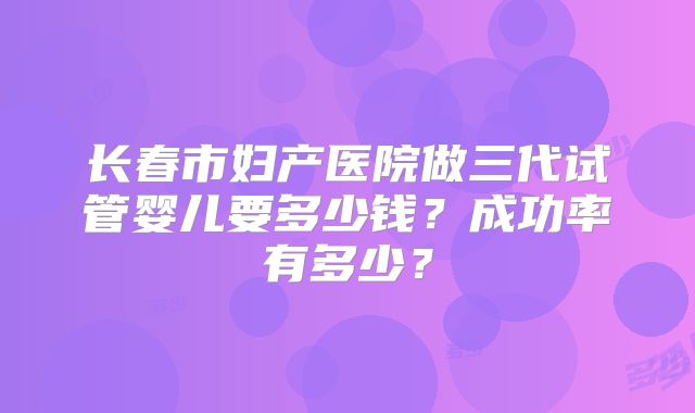 长春市妇产医院做三代试管婴儿要多少钱？成功率有多少？
