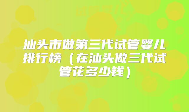 汕头市做第三代试管婴儿排行榜（在汕头做三代试管花多少钱）