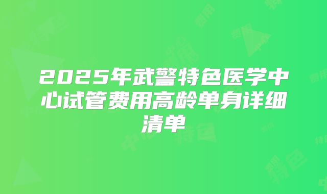 2025年武警特色医学中心试管费用高龄单身详细清单