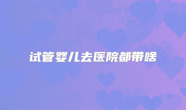 试管婴儿去医院都带啥