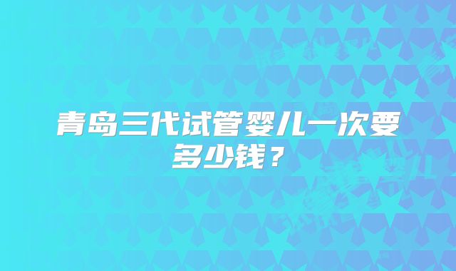 青岛三代试管婴儿一次要多少钱？