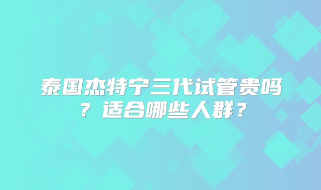 泰国杰特宁三代试管贵吗？适合哪些人群？