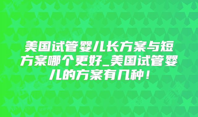 美国试管婴儿长方案与短方案哪个更好_美国试管婴儿的方案有几种！