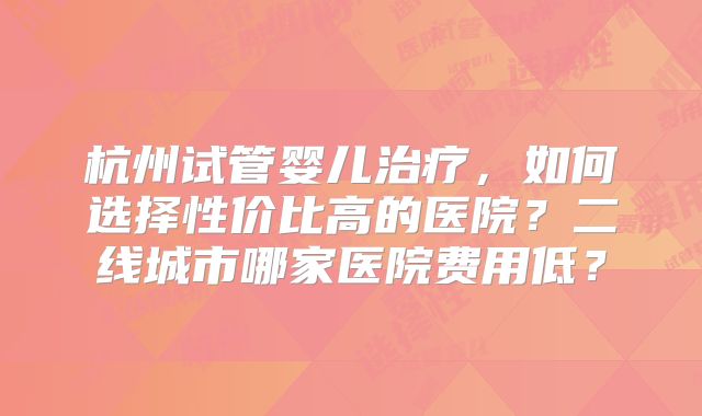 杭州试管婴儿治疗，如何选择性价比高的医院？二线城市哪家医院费用低？