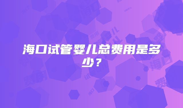 海口试管婴儿总费用是多少？