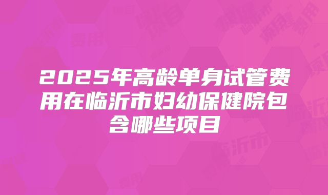 2025年高龄单身试管费用在临沂市妇幼保健院包含哪些项目