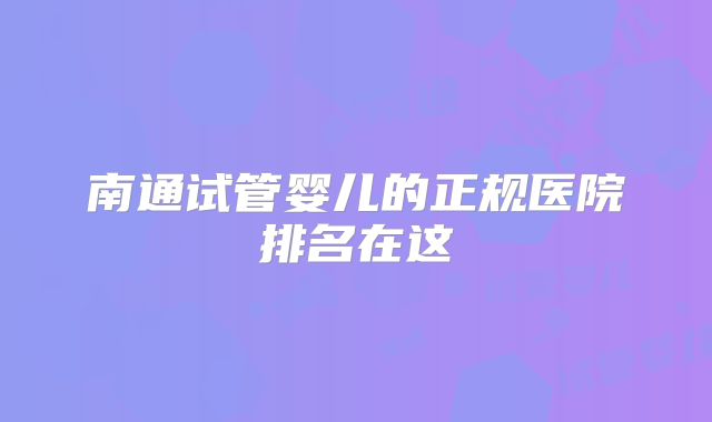 南通试管婴儿的正规医院排名在这