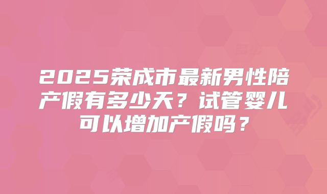 2025荣成市最新男性陪产假有多少天？试管婴儿可以增加产假吗？