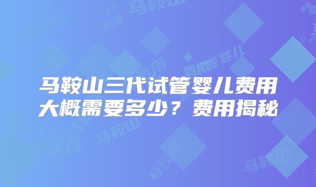 马鞍山三代试管婴儿费用大概需要多少？费用揭秘