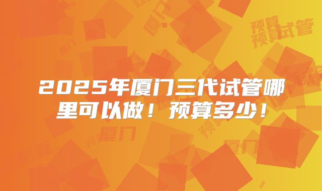 2025年厦门三代试管哪里可以做！预算多少！