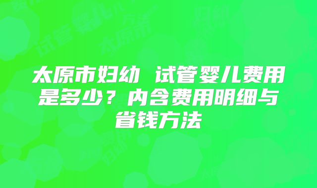 太原市妇幼 试管婴儿费用是多少？内含费用明细与省钱方法