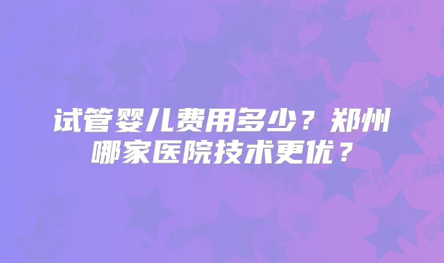 试管婴儿费用多少？郑州哪家医院技术更优？