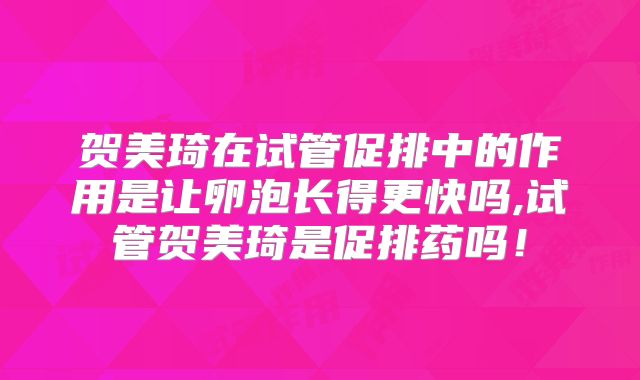 贺美琦在试管促排中的作用是让卵泡长得更快吗,试管贺美琦是促排药吗！
