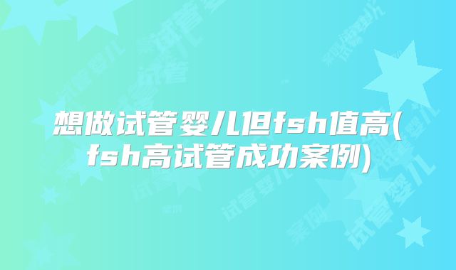 想做试管婴儿但fsh值高(fsh高试管成功案例)