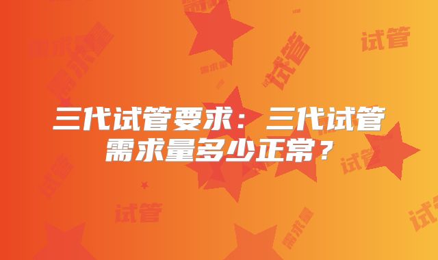 三代试管要求:三代试管需求量多少正常?
