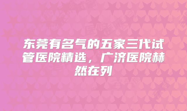 东莞有名气的五家三代试管医院精选，广济医院赫然在列